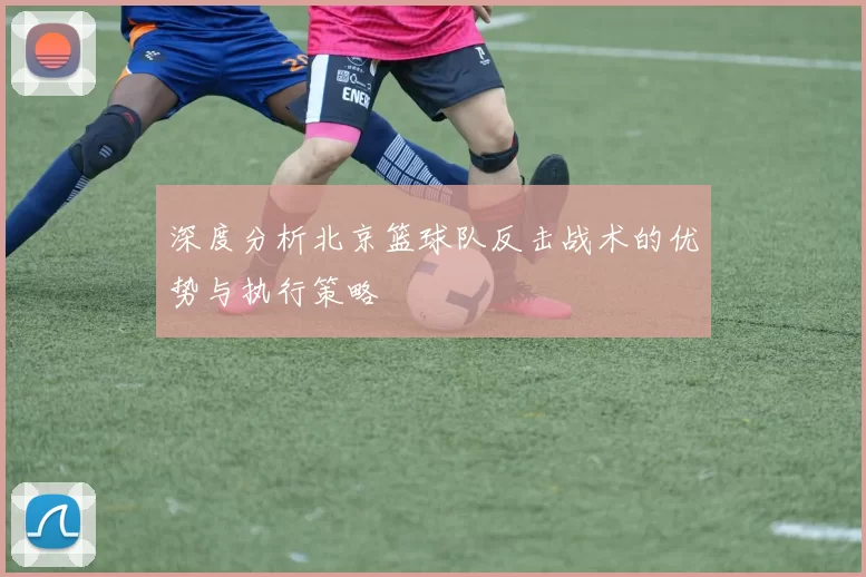 深度分析北京篮球队反击战术的优势与执行策略