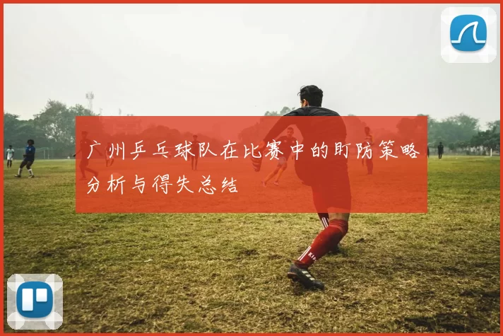 广州乒乓球队在比赛中的盯防策略分析与得失总结