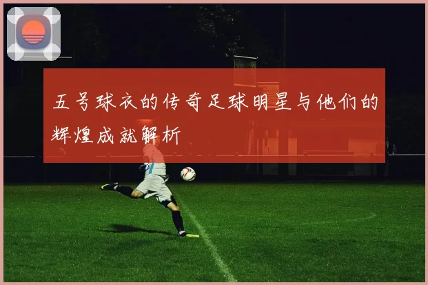 五号球衣的传奇足球明星与他们的辉煌成就解析
