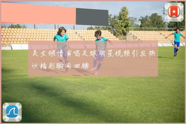 美女倾情演唱足球明星视频引发热议精彩瞬间回顾