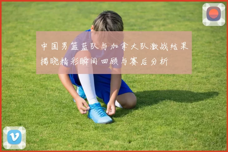 中国男篮蓝队与加拿大队激战结果揭晓精彩瞬间回顾与赛后分析