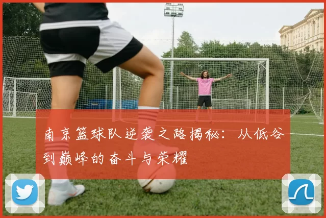 南京篮球队逆袭之路揭秘：从低谷到巅峰的奋斗与荣耀
