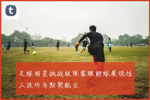 足球明星挑战极限蒙眼颠球展现惊人技巧与默契配合