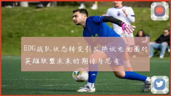 EDG战队状态转变引发热议电竞圈对英雄联盟未来的期待与思考