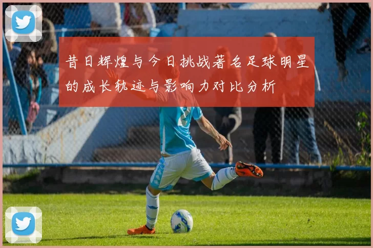 昔日辉煌与今日挑战著名足球明星的成长轨迹与影响力对比分析