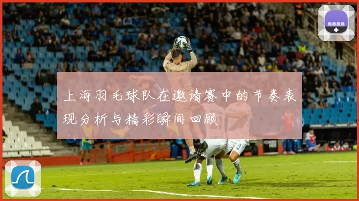 上海羽毛球队在邀请赛中的节奏表现分析与精彩瞬间回顾