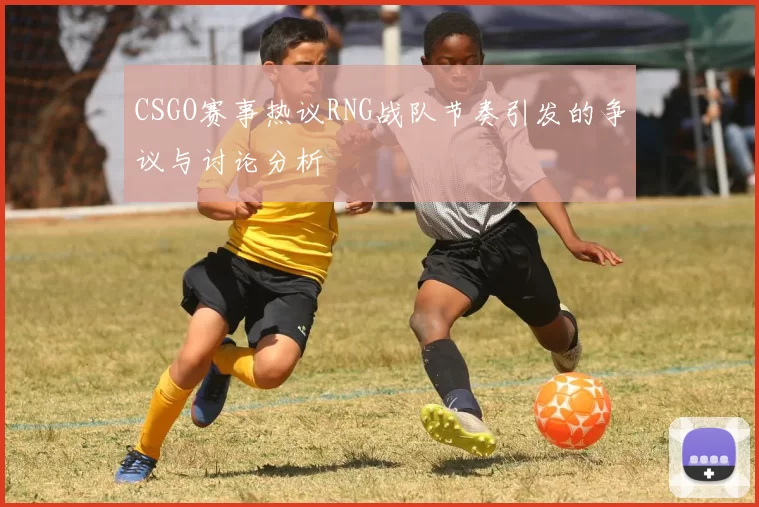 CSGO赛事热议RNG战队节奏引发的争议与讨论分析