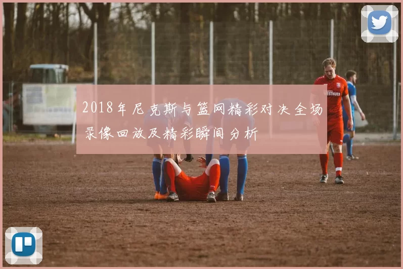 2018年尼克斯与篮网精彩对决全场录像回放及精彩瞬间分析