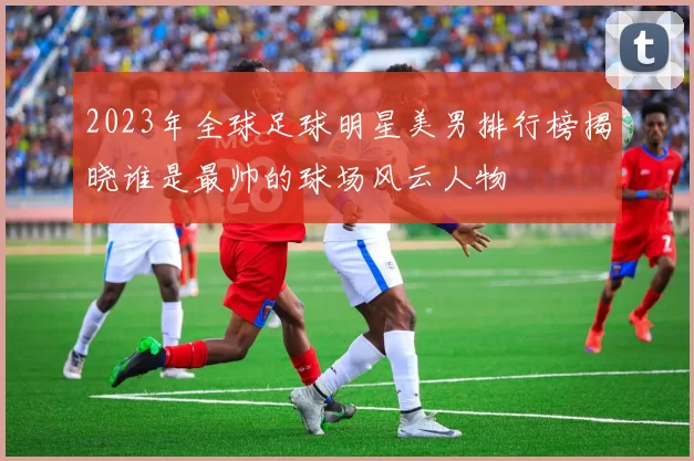 2023年全球足球明星美男排行榜揭晓谁是最帅的球场风云人物