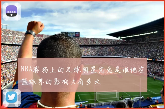 NBA赛场上的足球明星究竟是谁他在篮球界的影响力有多大