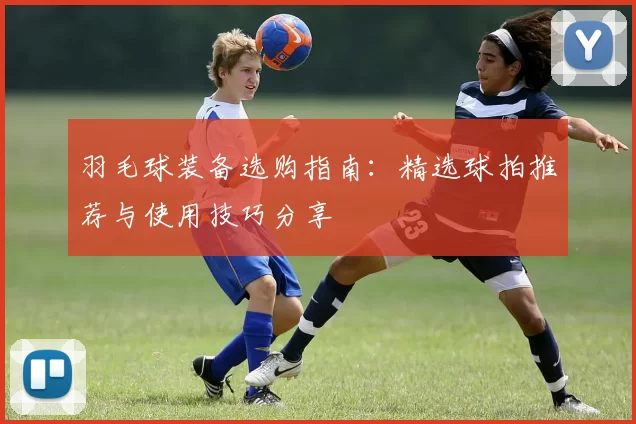 羽毛球装备选购指南：精选球拍推荐与使用技巧分享