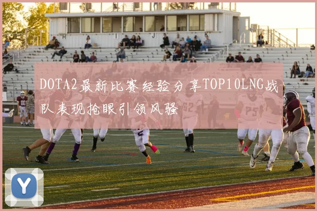 DOTA2最新比赛经验分享TOP10LNG战队表现抢眼引领风骚