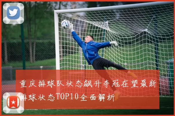 重庆排球队状态飙升夺冠在望最新排球状态TOP10全面解析