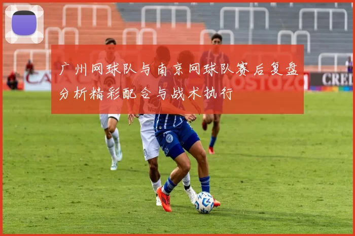 广州网球队与南京网球队赛后复盘分析精彩配合与战术执行