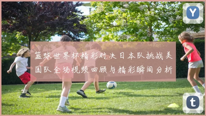 篮球世界杯精彩对决日本队挑战美国队全场视频回顾与精彩瞬间分析