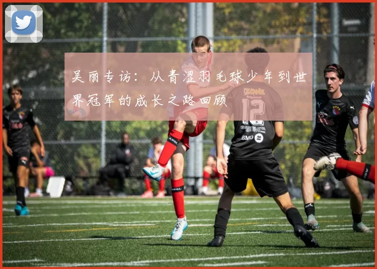 吴丽专访：从青涩羽毛球少年到世界冠军的成长之路回顾