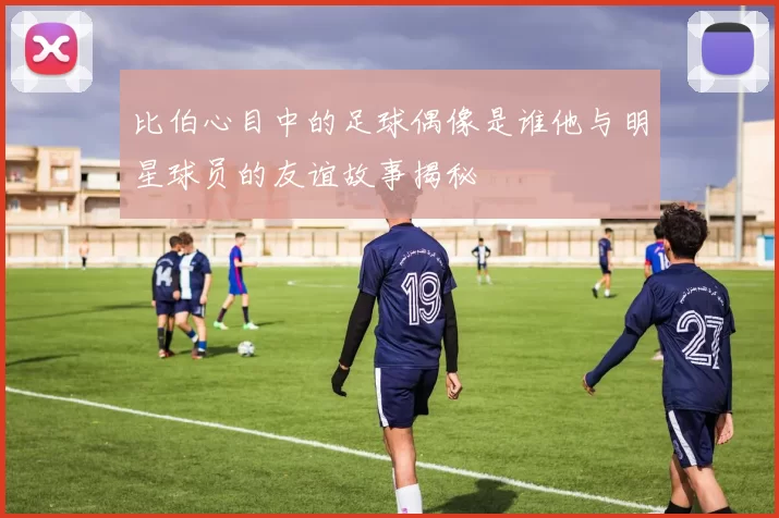 比伯心目中的足球偶像是谁他与明星球员的友谊故事揭秘