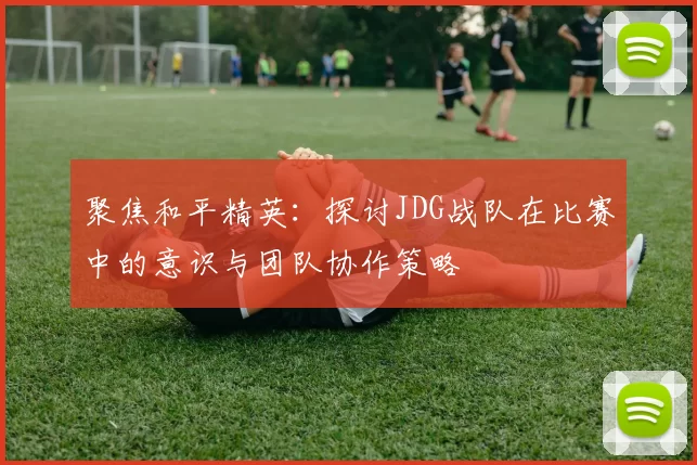 聚焦和平精英：探讨JDG战队在比赛中的意识与团队协作策略