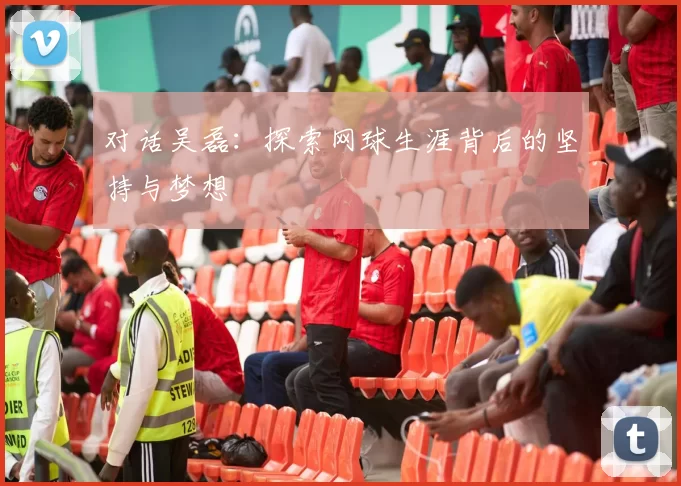 对话吴磊：探索网球生涯背后的坚持与梦想