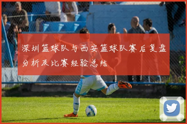 深圳篮球队与西安篮球队赛后复盘分析及比赛经验总结