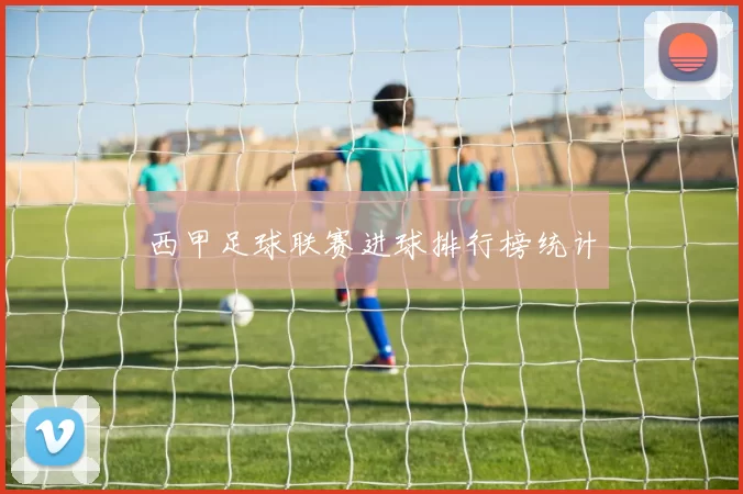 西甲足球联赛进球排行榜统计