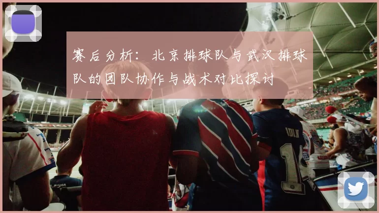 赛后分析：北京排球队与武汉排球队的团队协作与战术对比探讨